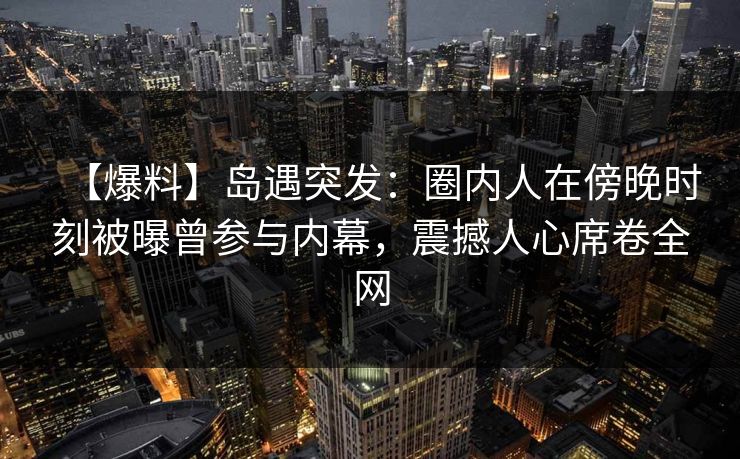 【爆料】岛遇突发：圈内人在傍晚时刻被曝曾参与内幕，震撼人心席卷全网