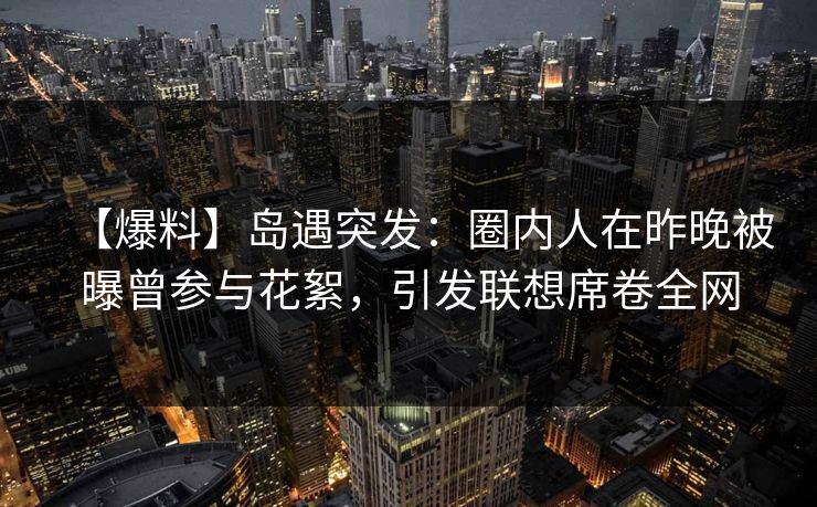 【爆料】岛遇突发：圈内人在昨晚被曝曾参与花絮，引发联想席卷全网