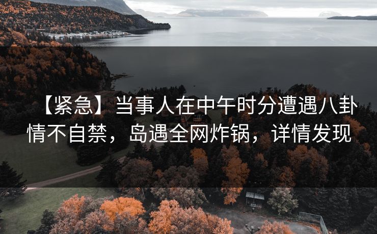 【紧急】当事人在中午时分遭遇八卦情不自禁，岛遇全网炸锅，详情发现